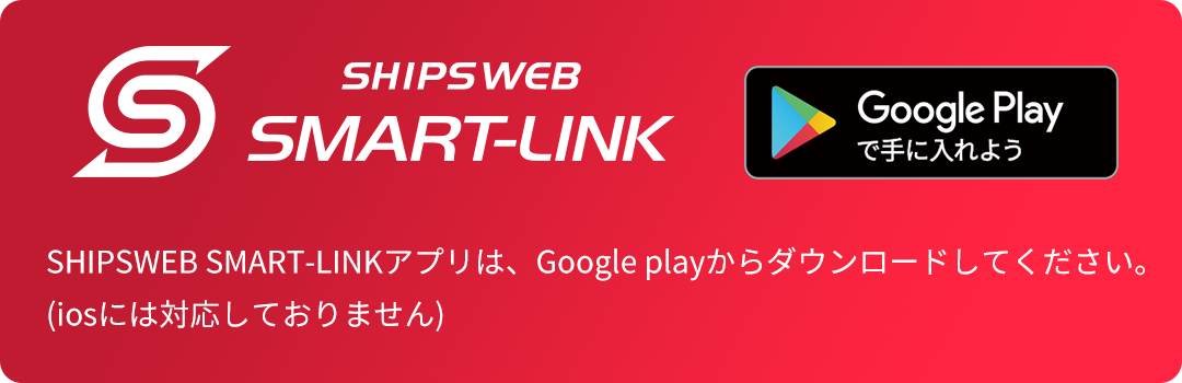 SHIPSWEB SMART-LINK Google Playで手に入れよう SHIPSWEB SMART-Linkアプリは、Google playからダウンロードしてください。(iosには対応しておりません)